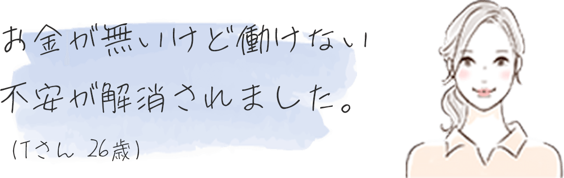 お⾦が無いけど働けない不安が解消されました。（Tさん26歳）